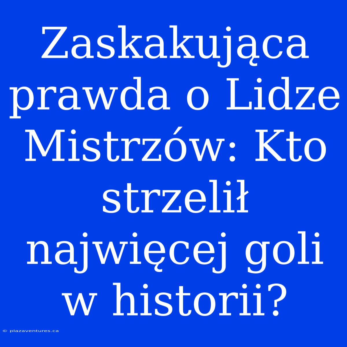 Zaskakująca Prawda O Lidze Mistrzów: Kto Strzelił Najwięcej Goli W Historii?