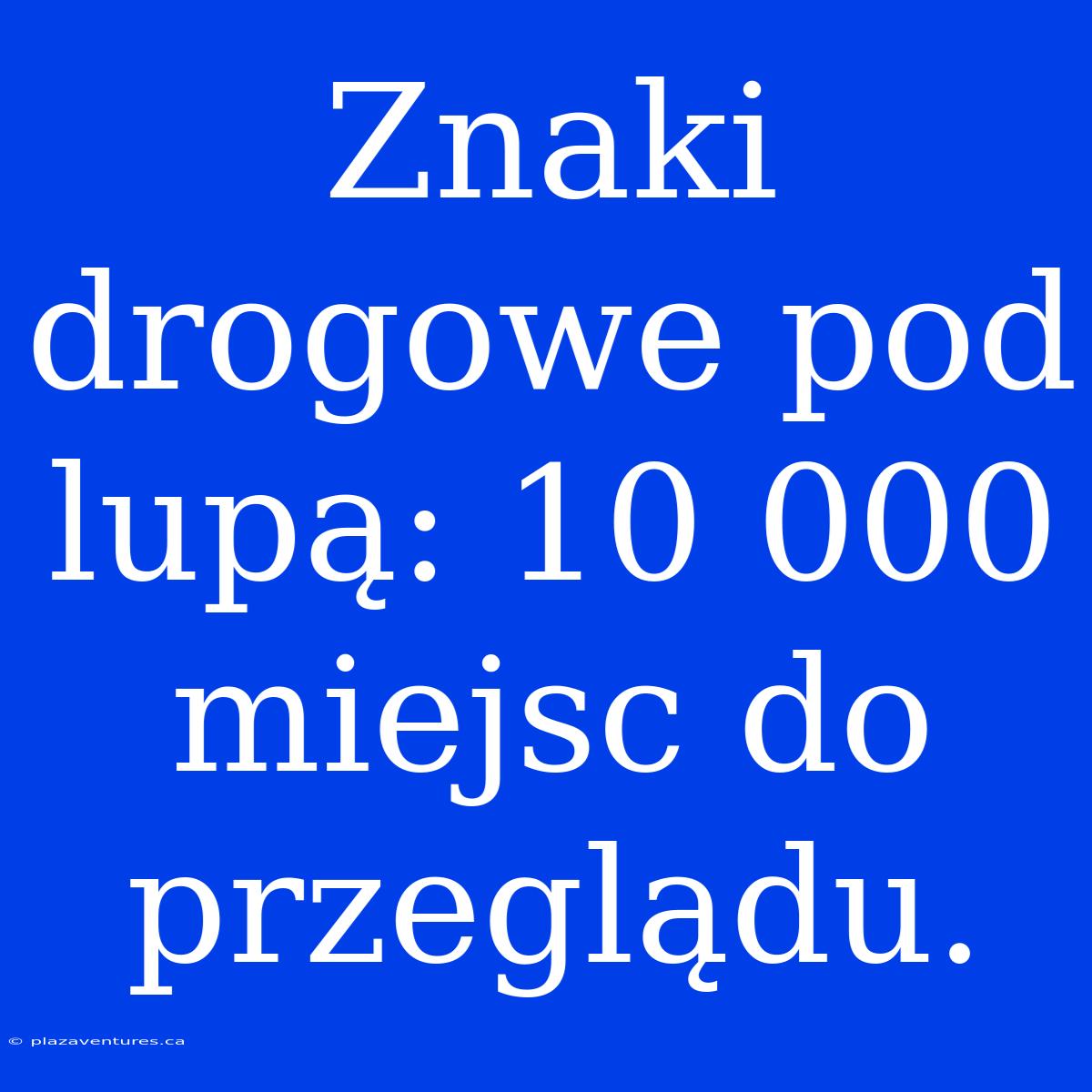 Znaki Drogowe Pod Lupą: 10 000 Miejsc Do Przeglądu.