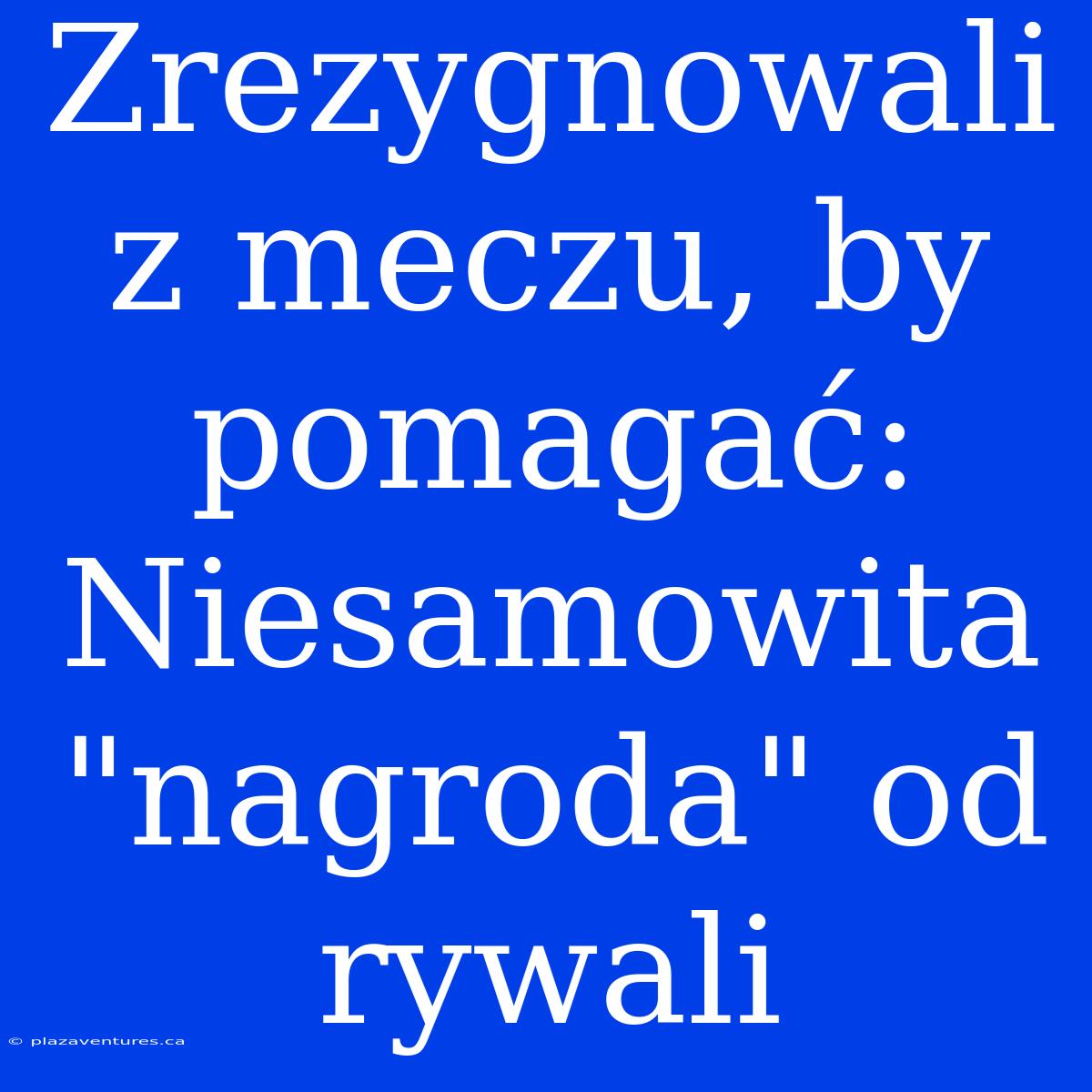 Zrezygnowali Z Meczu, By Pomagać: Niesamowita 